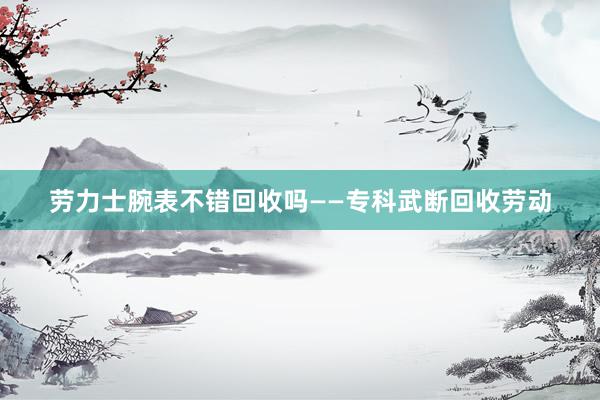 劳力士腕表不错回收吗——专科武断回收劳动