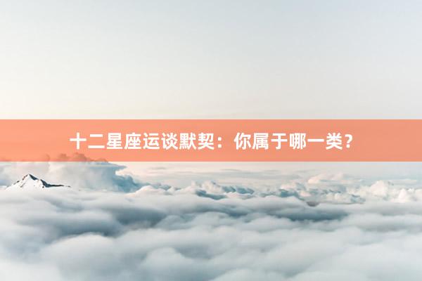 十二星座运谈默契：你属于哪一类？