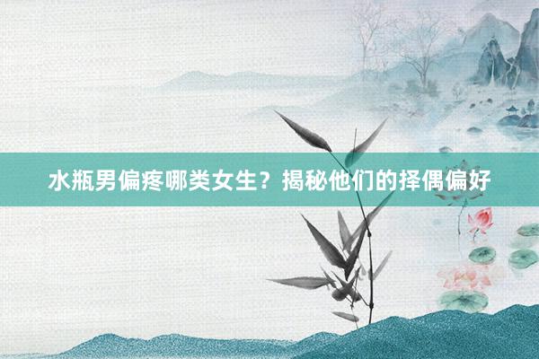 水瓶男偏疼哪类女生？揭秘他们的择偶偏好