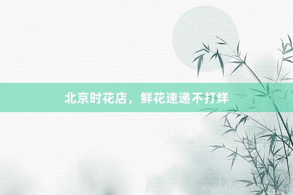 北京时花店，鲜花速递不打烊